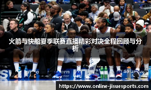 火箭与快船夏季联赛直播精彩对决全程回顾与分析