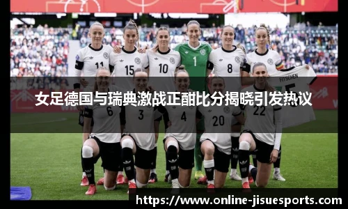 女足德国与瑞典激战正酣比分揭晓引发热议