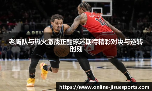 老鹰队与热火激战正酣球迷期待精彩对决与逆转时刻