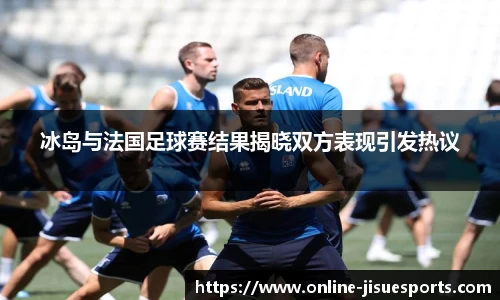 冰岛与法国足球赛结果揭晓双方表现引发热议