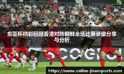 东亚杯精彩回顾香港对阵朝鲜全场比赛录像分享与分析